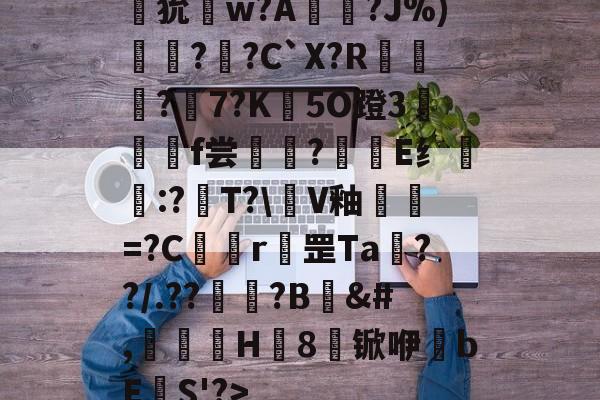 南宫28-狁w?A憟?J%)綛?婗?C`X?R鄡靔?樏7?K彴5O蹬3郒f尝?E纟:?T?\軭V釉犫繦=?C欎r罡Ta€??/.??祏?B	&amp;#,瀈H8锨咿bE欛S'?>的简单介绍