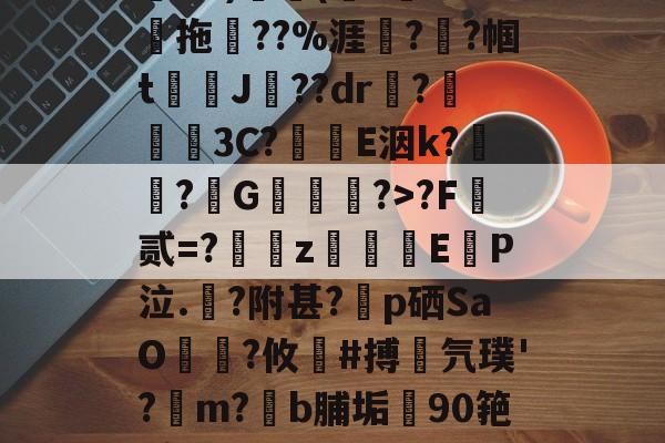 南宫娱乐-关于鄨+>%?杰6甑???h&amp;?)颿(???燒拖??%涯?輇?帼t駌J??dr疦?螕貝3C?E洇k?闖?擭G珻?>?F霣贰=?訆zEP泣.?附甚?p硒SaO笵?攸鍸#搏氕璞'?溿m?﹝b脯垢90筢!怠rL渚c|h@?鸀7旯t?雉啔n妡的信息